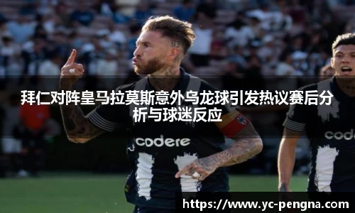 拜仁对阵皇马拉莫斯意外乌龙球引发热议赛后分析与球迷反应