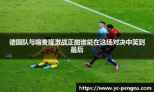 德国队与喀麦隆激战正酣谁能在这场对决中笑到最后