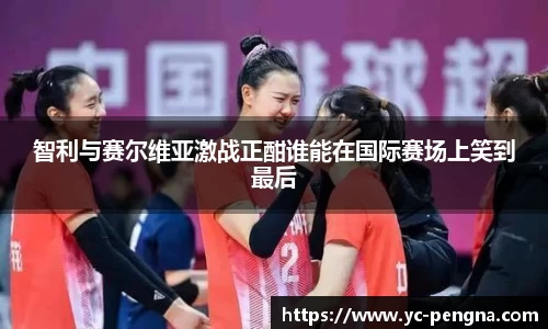 智利与赛尔维亚激战正酣谁能在国际赛场上笑到最后