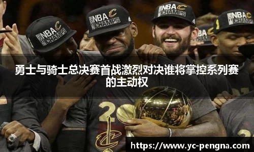 勇士与骑士总决赛首战激烈对决谁将掌控系列赛的主动权